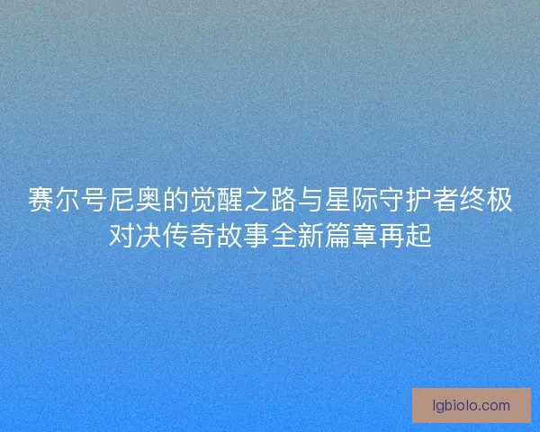 赛尔号尼奥的觉醒之路与星际守护者终极对决传奇故事全新篇章再起