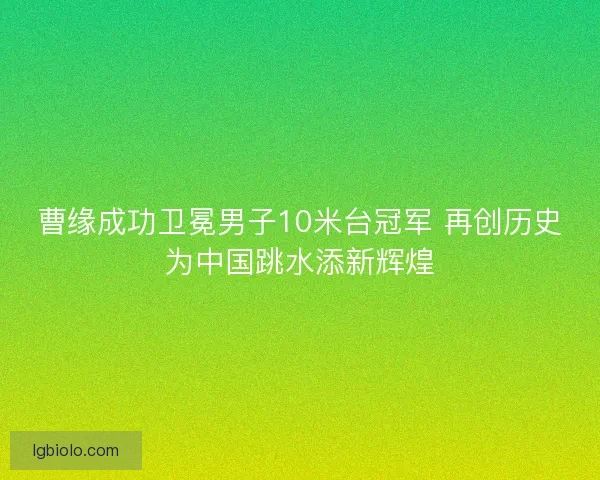 曹缘成功卫冕男子10米台冠军 再创历史为中国跳水添新辉煌