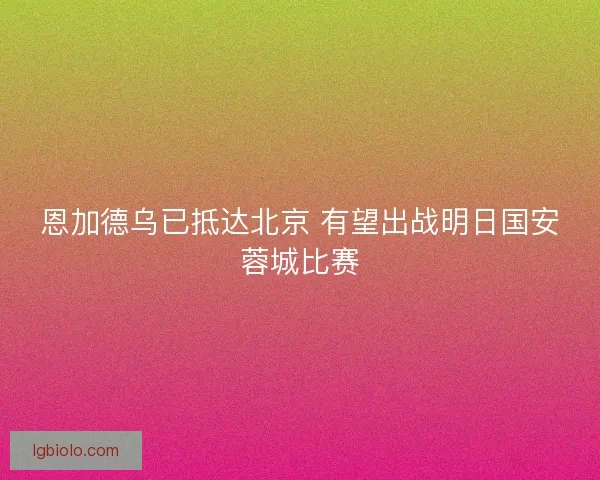 恩加德乌已抵达北京 有望出战明日国安蓉城比赛