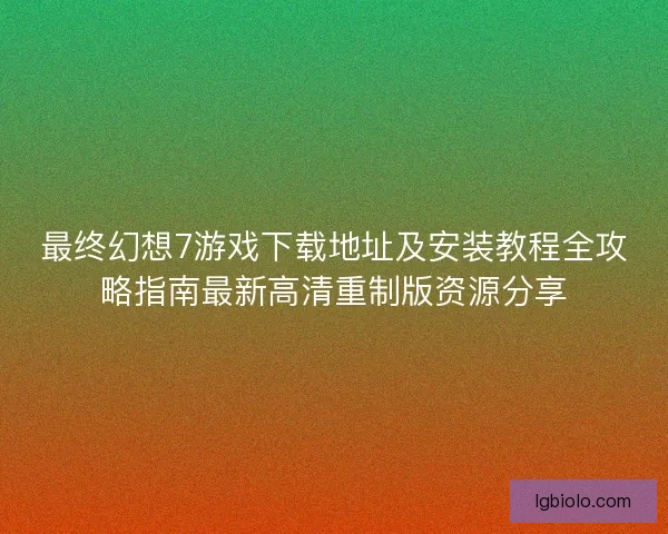 最终幻想7游戏下载地址及安装教程全攻略指南最新高清重制版资源分享