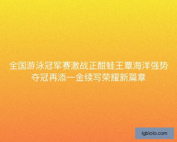 全国游泳冠军赛激战正酣蛙王覃海洋强势夺冠再添一金续写荣耀新篇章