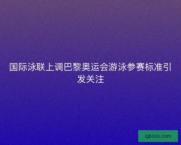 国际泳联上调巴黎奥运会游泳参赛标准引发关注