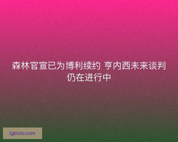 森林官宣已为博利续约 亨内西未来谈判仍在进行中
