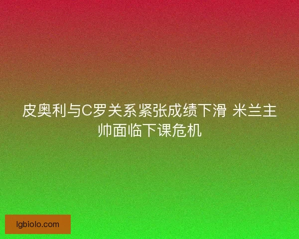 皮奥利与C罗关系紧张成绩下滑 米兰主帅面临下课危机